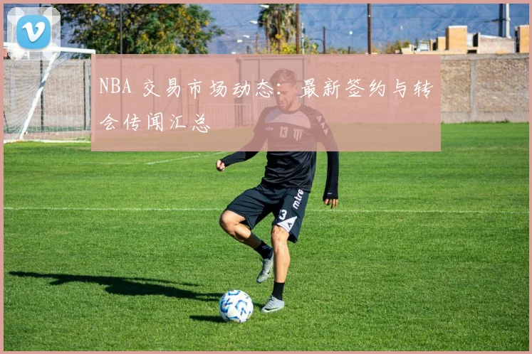 NBA 交易市场动态:最新签约与转会传闻汇总