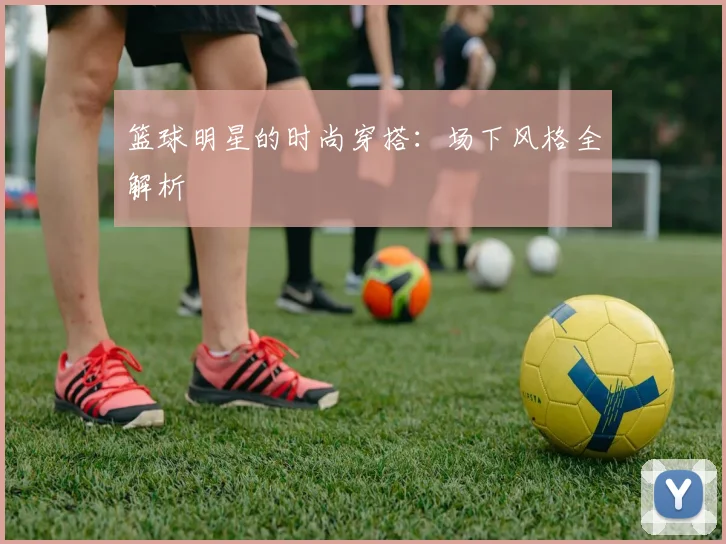 篮球明星的时尚穿搭：场下风格全解析