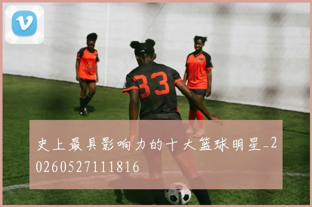 史上最具影响力的十大篮球明星_20260527111816