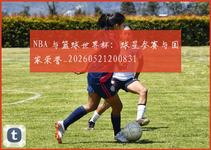 NBA 与篮球世界杯:球星参赛与国家荣誉_20260521200831