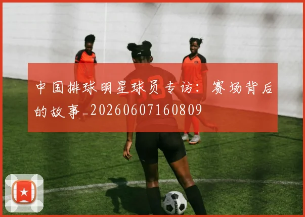 中国排球明星球员专访:赛场背后的故事_20260607160809