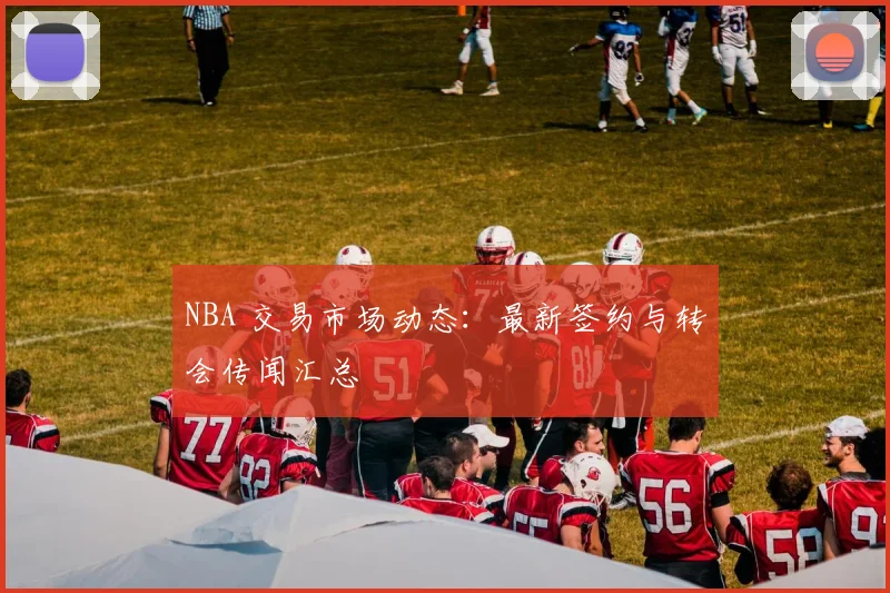 NBA 交易市场动态:最新签约与转会传闻汇总