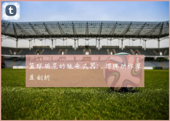 篮球明星的致命武器:招牌动作深度剖析